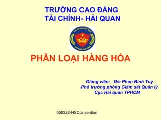 TRƯỜNG CAO ĐẲNG
  TÀI CHÍNH- HẢI QUAN




PHÂN LOẠI HÀNG HÓA

                  Giảng viên: Đ/c Phan Bình Tuy
                Phó trưởng phòng Giám sát Quản lý
                      Cục Hải quan TPHCM



     050322-HSConvention
 