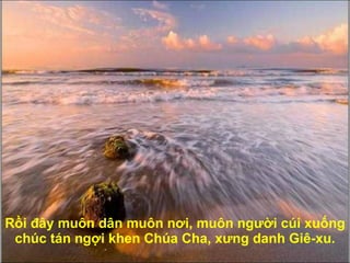 Rồi  đâ y muôn dân muôn n ơ i, muôn ng ườ i cúi xuống chúc tán ngợi khen Chúa Cha, x ư ng danh Giê-xu. 