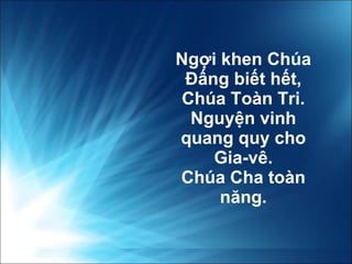 Ngợi khen Chúa Đấng biết hết, Chúa Toàn Tri. Nguyện vinh quang quy cho Gia-vê. Chúa Cha toàn n ă ng. 