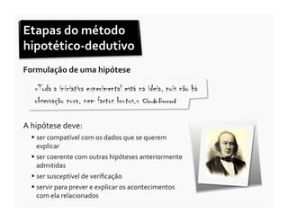 Etapas	
  do	
  método	
  
hipotético-­‐dedutivo	
  
Formulação	
  de	
  uma	
  hipótese	
  




A	
  hipótese	
  deve:	
  
     ser	
  compatível	
  com	
  os	
  dados	
  que	
  se	
  querem	
  
      explicar	
  
     ser	
  coerente	
  com	
  outras	
  hipóteses	
  anteriormente	
  
      admitidas	
  
     ser	
  susceptível	
  de	
  veriﬁcação	
  
     servir	
  para	
  prever	
  e	
  explicar	
  os	
  acontecimentos	
  
      com	
  ela	
  relacionados	
  
 