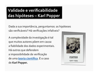 Validade	
  e	
  veriﬁcabilidade	
  
das	
  hipóteses	
  –	
  Karl	
  Popper	
  

Dada	
  a	
  sua	
  importância,	
  perguntamos:	
  as	
  hipóteses	
  
são	
  veriﬁcáveis?	
  Há	
  veriﬁcações	
  infalíveis?	
  	
  

A	
  complexidade	
  da	
  investigação	
  é	
  tal	
  	
  	
  	
  	
  	
  	
  	
  	
  	
  	
  	
  	
  	
  	
  	
  
que	
  muitos	
  autores	
  põem	
  em	
  causa	
  	
  	
  	
  	
  	
  	
  	
  	
  	
  	
  	
  	
  	
  
a	
  ﬁabilidade	
  dos	
  dados	
  experimentais.	
  	
  
Há	
  outros	
  que	
  defendem	
  	
  	
  	
  	
  	
  	
  	
  	
  	
  	
  	
  	
  	
  	
  	
  	
  	
  	
  	
  	
  	
  	
  	
  	
  	
  	
  	
  	
  	
  	
  	
  	
  	
  	
  	
  
a	
  impossibilidade	
  de	
  veriﬁcação	
  	
  	
  	
  	
  	
  	
  	
  	
  	
  	
  	
  	
  	
  	
  	
  	
  	
  	
  	
  	
  	
  
                                                                                                                                                                                  POPPER	
  
de	
  uma	
  teoria	
  cientíﬁca.	
  É	
  o	
  caso	
  	
  	
  	
  	
  	
  	
  	
  	
  	
  	
  	
  	
  	
  	
  
                                                                                                                                                                                  1902-­‐1994	
  
de	
  Karl	
  Popper.	
  
 