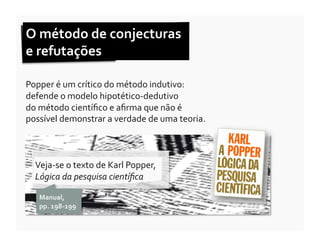 O	
  método	
  de	
  conjecturas	
  	
  
e	
  refutações	
  

Popper	
  é	
  um	
  crítico	
  do	
  método	
  indutivo:	
  	
  
defende	
  o	
  modelo	
  hipotético-­‐dedutivo	
  	
  
do	
  método	
  cientíﬁco	
  e	
  aﬁrma	
  que	
  não	
  é	
  
possível	
  demonstrar	
  a	
  verdade	
  de	
  uma	
  teoria.	
  	
  



   Veja-­‐se	
  o	
  texto	
  de	
  Karl	
  Popper,	
  
   Lógica	
  da	
  pesquisa	
  cientíﬁca	
  	
  

     Manual,	
  	
  
     pp.	
  198-­‐199	
  
 
