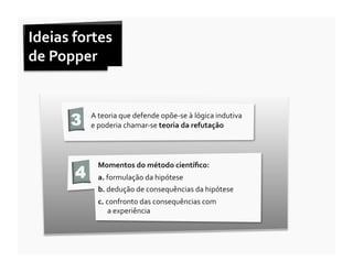 Ideias	
  fortes	
  	
  
de	
  Popper	
  	
  



           3    A	
  teoria	
  que	
  defende	
  opõe-­‐se	
  à	
  lógica	
  indutiva	
  	
  
                e	
  poderia	
  chamar-­‐se	
  teoria	
  da	
  refutação	
  




                   Momentos	
  do	
  método	
  cientíﬁco:	
  	
  
            4      a.	
  formulação	
  da	
  hipótese	
  
                   b.	
  dedução	
  de	
  consequências	
  da	
  hipótese	
  
                   c.	
  confronto	
  das	
  consequências	
  com	
  	
  	
  	
  	
  	
  	
  	
  	
  	
  	
  	
  	
  	
  	
  	
  	
  	
  	
  	
  	
  	
  	
  	
  
                          a	
  experiência	
  
 