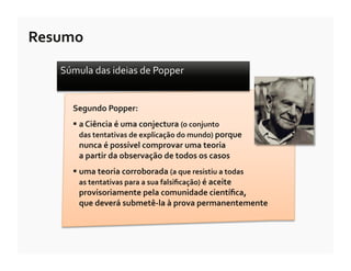 Resumo	
  

     Súmula	
  das	
  ideias	
  de	
  Popper	
  	
  


         Segundo	
  Popper:	
  
          a	
  Ciência	
  é	
  uma	
  conjectura	
  (o	
  conjunto	
  	
  
          	
  das	
  tentativas	
  de	
  explicação	
  do	
  mundo)	
  porque	
  	
  
          	
  nunca	
  é	
  possível	
  comprovar	
  uma	
  teoria	
  	
  
          	
  a	
  partir	
  da	
  observação	
  de	
  todos	
  os	
  casos	
  
          uma	
  teoria	
  corroborada	
  (a	
  que	
  resistiu	
  a	
  todas	
  
          	
  as	
  tentativas	
  para	
  a	
  sua	
  falsiﬁcação)	
  é	
  aceite	
  	
  
          	
  provisoriamente	
  pela	
  comunidade	
  cientíﬁca,	
  
          	
  que	
  deverá	
  submetê-­‐la	
  à	
  prova	
  permanentemente	
  
 