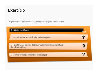 Exercício	
  

Diga	
  quais	
  são	
  as	
  aﬁrmações	
  verdadeiras	
  e	
  quais	
  são	
  as	
  falsas.	
  


   O	
  método	
  cientíﬁco…	
  
                                                                                                      V	
  /	
  F	
  

   …	
  dá	
  credibilidade	
  aos	
  resultados	
  da	
  investigação.	
                             ?
                                                                                                      V

   …	
  é	
  o	
  critério	
  que	
  permite	
  distinguir	
  os	
  conhecimentos	
  cientíﬁcos	
  
   dos	
  não	
  cientíﬁcos.	
                                                                        ?
                                                                                                      V

   …	
  não	
  responde	
  pela	
  eﬁcácia	
  da	
  investigação.	
                                   ?
                                                                                                      F
 