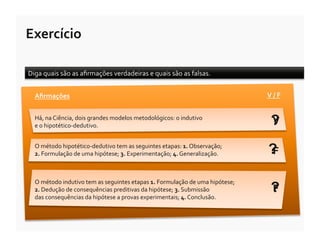 Exercício	
  

Diga	
  quais	
  são	
  as	
  aﬁrmações	
  verdadeiras	
  e	
  quais	
  são	
  as	
  falsas.	
  


   Aﬁrmações	
                                                                                                     V	
  /	
  F	
  


   Há,	
  na	
  Ciência,	
  dois	
  grandes	
  modelos	
  metodológicos:	
  o	
  indutivo	
  
   e	
  o	
  hipotético-­‐dedutivo.	
                                                                                 ?
                                                                                                                      V

   O	
  método	
  hipotético-­‐dedutivo	
  tem	
  as	
  seguintes	
  etapas:	
  1.	
  Observação;	
  
   2.	
  Formulação	
  de	
  uma	
  hipótese;	
  3.	
  Experimentação;	
  4.	
  Generalização.	
                    ?F


   O	
  método	
  indutivo	
  tem	
  as	
  seguintes	
  etapas	
  1.	
  Formulação	
  de	
  uma	
  hipótese;	
  
   2.	
  Dedução	
  de	
  consequências	
  preditivas	
  da	
  hipótese;	
  3.	
  Submissão	
  	
  
   das	
  consequências	
  da	
  hipótese	
  a	
  provas	
  experimentais;	
  4.	
  Conclusão.	
  
                                                                                                                      ?
                                                                                                                      F
 