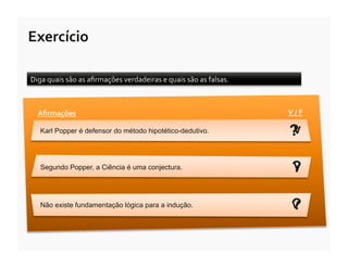 Exercício	
  

Diga	
  quais	
  são	
  as	
  aﬁrmações	
  verdadeiras	
  e	
  quais	
  são	
  as	
  falsas.	
  



   Aﬁrmações	
                                                                                     V	
  /	
  F	
  

    Karl Popper é defensor do método hipotético-dedutivo.                                           ?
                                                                                                    V


    Segundo Popper, a Ciência é uma conjectura.                                                       ?
                                                                                                      V


    Não existe fundamentação lógica para a indução.                                                   ?
                                                                                                      V
 