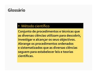 Glossário	
  


       •  Método	
  cientíﬁco	
  	
  
       Conjunto	
  de	
  procedimentos	
  e	
  técnicas	
  que	
  	
  
       as	
  diversas	
  ciências	
  utilizam	
  para	
  descobrir,	
  
       investigar	
  e	
  alcançar	
  os	
  seus	
  objectivos.	
  
       Abrange	
  os	
  procedimentos	
  ordenados	
  	
  
       e	
  sistematizados	
  que	
  as	
  diversas	
  ciências	
  
       seguem	
  para	
  estabelecer	
  leis	
  e	
  teorias	
  
       cientíﬁcas.	
  
 