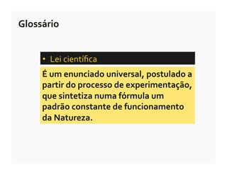 Glossário	
  


       •  Lei	
  cientíﬁca	
  	
  
       É	
  um	
  enunciado	
  universal,	
  postulado	
  a	
  
       partir	
  do	
  processo	
  de	
  experimentação,	
  
       que	
  sintetiza	
  numa	
  fórmula	
  um	
  
       padrão	
  constante	
  de	
  funcionamento	
  
       da	
  Natureza.	
  
 