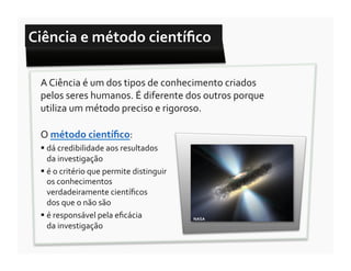 Ciência	
  e	
  método	
  cientíﬁco	
  

  A	
  Ciência	
  é	
  um	
  dos	
  tipos	
  de	
  conhecimento	
  criados	
  
  pelos	
  seres	
  humanos.	
  É	
  diferente	
  dos	
  outros	
  porque	
  
  utiliza	
  um	
  método	
  preciso	
  e	
  rigoroso.	
  

  O	
  método	
  cientíﬁco:	
  
   dá	
  credibilidade	
  aos	
  resultados	
  	
  	
  	
  	
  	
  	
  	
  
    da	
  investigação	
  
   é	
  o	
  critério	
  que	
  permite	
  distinguir	
  
    os	
  conhecimentos	
  
    verdadeiramente	
  cientíﬁcos	
  	
  	
  	
  	
  	
  	
  	
  	
  	
  	
  	
  	
  	
  
    dos	
  que	
  o	
  não	
  são	
  
   é	
  responsável	
  pela	
  eﬁcácia	
  	
  	
  	
  	
  	
  	
  	
  	
  	
  	
  	
  	
  	
  	
  	
  	
     NASA	
  
    da	
  investigação	
  
 