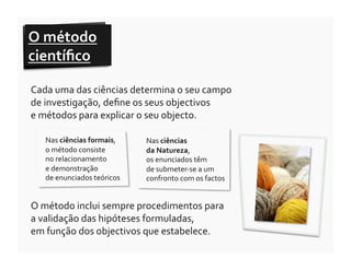 O	
  método	
  
cientíﬁco	
  	
  

Cada	
  uma	
  das	
  ciências	
  determina	
  o	
  seu	
  campo	
  
de	
  investigação,	
  deﬁne	
  os	
  seus	
  objectivos	
  	
  
e	
  métodos	
  para	
  explicar	
  o	
  seu	
  objecto.	
  

    Nas	
  ciências	
  formais,	
                                                              Nas	
  ciências	
  	
  
    o	
  método	
  consiste	
  	
                                                              da	
  Natureza,	
  	
  
    no	
  relacionamento	
  	
  	
  	
  	
  	
  	
  	
  	
  	
  	
  	
  	
  	
  	
  	
  	
     os	
  enunciados	
  têm	
  	
  
    e	
  demonstração	
  	
  	
  	
  	
  	
  	
  	
  	
  	
  	
  	
  	
                        de	
  submeter-­‐se	
  a	
  um	
  
    de	
  enunciados	
  teóricos	
                                                             confronto	
  com	
  os	
  factos	
  


O	
  método	
  inclui	
  sempre	
  procedimentos	
  para	
  	
  
a	
  validação	
  das	
  hipóteses	
  formuladas,	
  	
  
em	
  função	
  dos	
  objectivos	
  que	
  estabelece.	
  
 