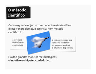 O	
  método	
  
cientíﬁco	
  	
  

Como	
  o	
  grande	
  objectivo	
  do	
  conhecimento	
  cientíﬁco	
  
é	
  resolver	
  problemas,	
  o	
  essencial	
  num	
  método	
  
cientíﬁco	
  é:	
  

    a	
  invenção	
  	
                            a	
  comprovação	
  da	
  sua	
  
    de	
  hipóteses	
                              validade,	
  utilizando	
  	
  
    explicativas	
                                 os	
  recursos	
  teóricos	
  	
  
                                                   e	
  empíricos	
  disponíveis	
  



Há	
  dois	
  grandes	
  modelos	
  metodológicos:	
  	
  
o	
  indutivo	
  e	
  o	
  hipotético-­‐dedutivo.	
  
 