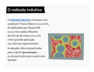 O	
  método	
  indutivo	
  	
  

O	
  método	
  indutivo	
  começou	
  a	
  ser	
  
usado	
  por	
  Francis	
  Bacon	
  (século	
  XVII),	
  
foi	
  defendido	
  por	
  Stuart	
  Mill	
  	
  
(século	
  XIX)	
  e	
  pelos	
  ﬁlósofos	
  	
  
do	
  Círculo	
  de	
  Viena	
  (século	
  XX)	
  	
  
e	
  tem	
  grande	
  aplicação	
  	
  
nas	
  ciências	
  experimentais.	
  	
  
A	
  indução	
  infere	
  do	
  particular	
  	
  
para	
  o	
  geral	
  (generalização)	
  	
  
ou	
  do	
  particular	
  para	
  o	
  particular	
  	
  
(previsão).	
  
 