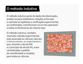 O	
  método	
  indutivo	
  	
  
O	
  método	
  indutivo	
  parte	
  de	
  dados	
  de	
  observação,	
  
analisa-­‐os	
  para	
  estabelecer	
  relações	
  entre	
  eles	
  	
  
e	
  submete	
  as	
  hipóteses	
  a	
  veriﬁcação	
  experimental;	
  	
  
se	
  conﬁrmadas,	
  transformam-­‐se	
  em	
  leis	
  aplicáveis	
  	
  
a	
  todos	
  os	
  fenómenos	
  do	
  mesmo	
  tipo.	
  

O	
  método	
  indutivo,	
  também	
  
chamado	
  método	
  experimental,	
  
está	
  associado	
  às	
  ciências	
  naturais	
  
(«ciências	
  exactas»,	
  ou	
  «experimentais»)	
  
que,	
  durante	
  o	
  século	
  XIX	
  	
  
e	
  o	
  princípio	
  do	
  século	
  XX,	
  eram	
  
consideradas	
  o	
  padrão	
  	
  
de	
  cientiﬁcidade	
  e	
  modelos	
  	
  
para	
  todas	
  as	
  ciências.	
  
 