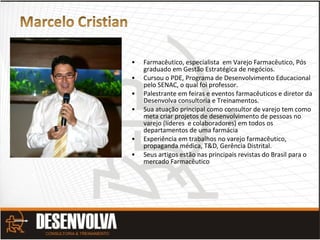 • Farmacêutico, especialista em Varejo Farmacêutico, Pós
graduado em Gestão Estratégica de negócios.
• Cursou o PDE, Programa de Desenvolvimento Educacional
pelo SENAC, o qual foi professor.
• Palestrante em feiras e eventos farmacêuticos e diretor da
Desenvolva consultoria e Treinamentos.
• Sua atuação principal como consultor de varejo tem como
meta criar projetos de desenvolvimento de pessoas no
varejo (líderes e colaboradores) em todos os
departamentos de uma farmácia
• Experiência em trabalhos no varejo farmacêutico,
propaganda médica, T&D, Gerência Distrital.
• Seus artigos estão nas principais revistas do Brasil para o
mercado Farmacêutico
 