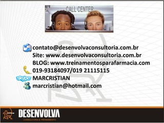 contato@desenvolvaconsultoria.com.br
Site: www.desenvolvaconsultoria.com.br
BLOG: www.treinamentosparafarmacia.com
019-93184097/019 21115115
MARCRISTIAN
marcristian@hotmail.com
 