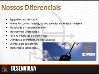 • Especialista no Mercado;
• Alguns Possuem farmácias, outros advindos de Redes e Indústria
• Praticidade e Acompanhamento;
• Metodologia Diferenciada;
• Foco na Resolução de problemas;
• Otimização de Performance (resultados)
• Clientes para comprovar;
• Treinamento sob medida;
 