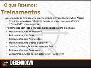 Nossa equipe de treinadores é especialista no mercado farmacêutico. Nossos
treinamentos possuem objetivos claros e definidos previamente com
retorno (ROI) para a empresa.
Treinamentos com foco e linguagem direcionados para a farmácia.
• Treinamentos para Entregadores;
• Treinamentos para Caixa;
• Treinamentos para Farmacistas;
• Treinamentos para Líderes e Gerentes;
• Otimização da Performance do Farmacêutico;
• Treinamentos para Proprietários;
• Vendedores, equipes de Rua, estoquistas, Repositores
 