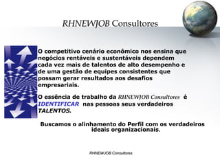 O competitivo cenário econômico nos ensina que negócios rentáveis e sustentáveis dependem  cada vez mais de talentos de alto desempenho e  de uma gestão de equipes consistentes que  possam gerar resultados aos desafios  empresariais. O essência de trabalho da  RHNEWJOB Consultores   é  IDENTIFICAR   nas pessoas seus verdadeiros  TALENTOS. Buscamos o alinhamento do Perfil com os verdadeiros ideais organizacionais .  RHNEWJOB   Consultores 