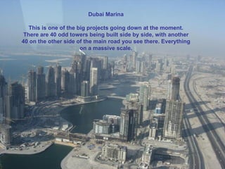 Dubai Marina This is one of the big projects going down at the moment. I think there are 40 odd towers being built side by side, with another 40 on the other side of the main road you see there. Everything on a massive scale. Dubai Marina This is one of the big projects going down at the moment. There are 40 odd towers being built side by side, with another 40 on the other side of the main road you see there. Everything on a massive scale. 