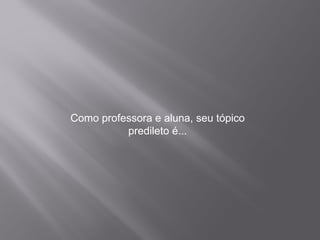 Como professora e aluna, seu tópico predileto é...
