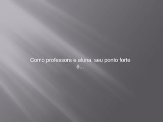 Como professora e aluna, seu ponto forte é...