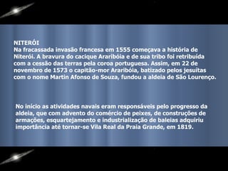 NITERÓI Na fracassada invasão francesa em 1555 começava a história de Niterói. A bravura do cacique Araribóia e de sua tribo foi retribuída com a cessão das terras pela coroa portuguesa. Assim, em 22 de novembro de 1573 o capitão-mor Araribóia, batizado pelos jesuítas com o nome Martin Afonso de Souza, fundou a aldeia de São Lourenço.  No início as atividades navais eram responsáveis pelo progresso da aldeia, que com advento do comércio de peixes, de construções de armações, esquartejamento e industrialização de baleias adquiriu importância até tornar-se Vila Real da Praia Grande, em 1819.  