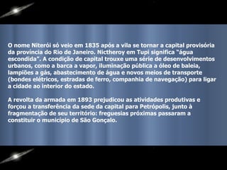 O nome Niterói só veio em 1835 após a vila se tornar a capital provisória da província do Rio de Janeiro. Nictheroy em Tupi significa “água escondida”. A condição de capital trouxe uma série de desenvolvimentos urbanos, como a barca a vapor, iluminação pública a óleo de baleia, lampiões a gás, abastecimento de água e novos meios de transporte (bondes elétricos, estradas de ferro, companhia de navegação) para ligar a cidade ao interior do estado.  A revolta da armada em 1893 prejudicou as atividades produtivas e forçou a transferência da sede da capital para Petrópolis, junto à fragmentação de seu território: freguesias próximas passaram a constituir o município de São Gonçalo. 