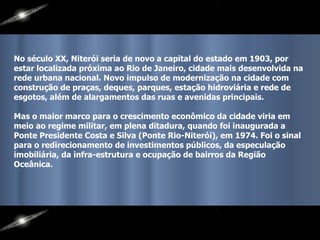 No século XX, Niterói seria de novo a capital do estado em 1903, por estar localizada próxima ao Rio de Janeiro, cidade mais desenvolvida na rede urbana nacional. Novo impulso de modernização na cidade com construção de praças, deques, parques, estação hidroviária e rede de esgotos, além de alargamentos das ruas e avenidas principais.  Mas o maior marco para o crescimento econômico da cidade viria em meio ao regime militar, em plena ditadura, quando foi inaugurada a Ponte Presidente Costa e Silva (Ponte Rio-Niterói), em 1974. Foi o sinal para o redirecionamento de investimentos públicos, da especulação imobiliária, da infra-estrutura e ocupação de bairros da Região Oceânica.  