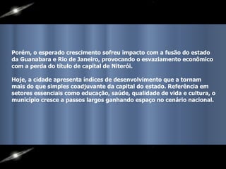 Porém, o esperado crescimento sofreu impacto com a fusão do estado da Guanabara e Rio de Janeiro, provocando o esvaziamento econômico com a perda do título de capital de Niterói.  Hoje, a cidade apresenta índices de desenvolvimento que a tornam mais do que simples coadjuvante da capital do estado. Referência em setores essenciais como educação, saúde, qualidade de vida e cultura, o município cresce a passos largos ganhando espaço no cenário nacional.    