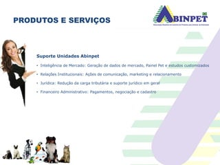 PRODUTOS E SERVIÇOS
Suporte Unidades Abinpet
• Inteligência de Mercado: Geração de dados de mercado, Painel Pet e estudos customizados
• Relações Institucionais: Ações de comunicação, marketing e relacionamento
• Jurídica: Redução da carga tributária e suporte jurídico em geral
• Financeiro Administrativo: Pagamentos, negociação e cadastro
Unidade www.petbrasil.org.br
 
