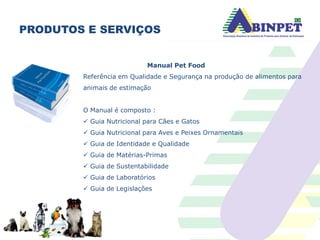 PRODUTOS E SERVIÇOS
Manual Pet Food
Referência em Qualidade e Segurança na produção de alimentos para
animais de estimação
O Manual é composto :
 Guia Nutricional para Cães e Gatos
 Guia Nutricional para Aves e Peixes Ornamentais
 Guia de Identidade e Qualidade
 Guia de Matérias-Primas
 Guia de Sustentabilidade
 Guia de Laboratórios
 Guia de Legislações
 