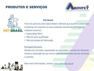 PRODUTOS E SERVIÇOS
Pet Brasil
Fruto da parceria entre Apex-Brasil e Abinpet que auxilia as empresas
brasileiras em exportar os seus produtos explorando as forças da
indústria nacional:
 Capacidade fabril
 Mão de obra qualificada
 Alta tecnologia de fabricação
Principais Serviços:
Estudos de mercado, capacitação ao exportador, eventos de relaciona
mento e exposição de sua marca internacionalmente através de feiras
e eventos
Para mais informações, acesse: www.petbrasil.org.br
 