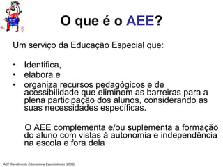 O que é o  AEE ? Um serviço da Educação Especial que:  Identifica, elabora e organiza recursos pedagógicos e de acessibilidade que eliminem as barreiras para a plena participação dos alunos, considerando as suas necessidades específicas.  O AEE complementa e/ou suplementa a formação do aluno com vistas à autonomia e independência na escola e fora dela AEE Atendimento Educacional Especializado (2008) 