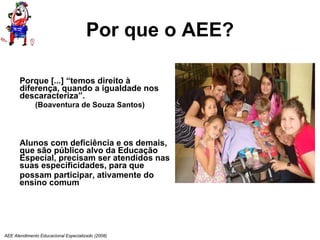 Por que o AEE? Porque [...] “temos direito à diferença, quando a igualdade nos descaracteriza”.  (Boaventura de Souza Santos) Alunos com deficiência e os demais, que são público alvo da Educação Especial, precisam ser atendidos nas suas especificidades, para que possam participar, ativamente do ensino comum AEE Atendimento Educacional Especializado (2008) 