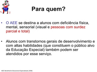 Para quem? O AEE  se destina a alunos com deficiência física, mental, sensorial (visual e  pessoas com surdez parcial e total) Alunos com transtornos gerais de desenvolvimento e com altas habilidades (que constituem o público alvo da Educação Especial) também podem ser  atendidos por esse serviço.  AEE Atendimento Educacional Especializado (2008) 