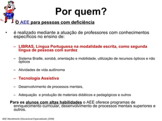 Por quem? O  AEE  para pessoas com deficiência é realizado mediante a atuação de professores com conhecimentos específicos no ensino de:  LIBRAS, Língua Portuguesa na modalidade escrita, como segunda língua de pessoas com surdez Sistema Braille, sorobã, orientação e mobilidade, utilização de recursos ópticos e não ópticos Atividades de vida autônoma Tecnologia Assistiva Desenvolvimento de processos mentais, Adequação  e produção de materiais didáticos e pedagógicos e outros Para os  alunos com altas habilidades  o AEE oferece programas de enriquecimento curricular, desenvolvimento de processos mentais superiores e outros. AEE Atendimento Educacional Especializado (2008) 
