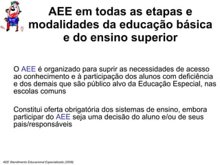 AEE em todas as etapas e modalidades da educação básica e do ensino superior O  AEE  é organizado para suprir as necessidades de acesso ao conhecimento e à participação dos alunos com deficiência e dos demais que são público alvo da Educação Especial, nas escolas comuns Constitui oferta obrigatória dos sistemas de ensino, embora  participar do  AEE  seja uma decisão do aluno e/ou de seus pais/responsáveis AEE Atendimento Educacional Especializado (2008) 