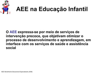 AEE na Educação Infantil O  AEE  expressa-se por meio de serviços de intervenção precoce, que objetivam otimizar o processo de desenvolvimento e aprendizagem, em interface com os serviços de saúde e assistência social AEE Atendimento Educacional Especializado (2008) 
