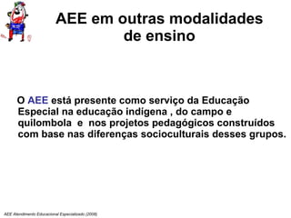 AEE em outras modalidades de ensino O  AEE  está presente como serviço da Educação Especial na educação indígena , do campo e quilombola  e  nos projetos pedagógicos construídos com base nas diferenças socioculturais desses grupos. AEE Atendimento Educacional Especializado (2008) 