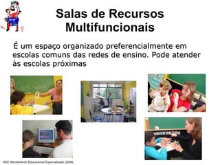 Salas de Recursos Multifuncionais AEE Atendimento Educacional Especializado (2008) É um espaço organizado preferencialmente em escolas comuns das redes de ensino. Pode atender às escolas próximas  