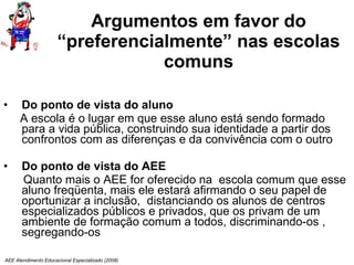 Argumentos em favor do “preferencialmente” nas escolas comuns Do ponto de vista do aluno A escola é o lugar em que esse aluno está sendo formado para a vida pública, construindo sua identidade a partir dos confrontos com as diferenças e da convivência com o outro Do ponto de vista do AEE Quanto mais o AEE for oferecido na  escola comum que esse aluno freqüenta, mais ele estará afirmando o seu papel de oportunizar a inclusão,  distanciando os alunos de centros especializados públicos e privados, que os privam de um ambiente de formação comum a todos, discriminando-os , segregando-os AEE Atendimento Educacional Especializado (2008) 