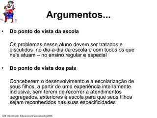 Argumentos... Do ponto de vista da escola Os problemas desse aluno devem ser tratados e discutidos  no dia-a-dia da escola e com todos os que nela atuam – no ensino regular e especial Do ponto de vista dos pais Conceberem o desenvolvimento e a escolarização de seus filhos, a partir de uma experiência inteiramente inclusiva, sem terem de recorrer a atendimentos segregados, exteriores à escola para que seus filhos sejam reconhecidos nas suas especificidades AEE Atendimento Educacional Especializado (2008) 