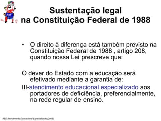 Sustentação legal na Constituição Federal de 1988 O direito à diferença está também previsto na Constituição Federal de 1988 , artigo 208, quando nossa Lei prescreve que: O dever do Estado com a educação será efetivado mediante a garantia de: III- atendimento educacional especializado  aos portadores de deficiência, preferencialmente, na rede regular de ensino.  AEE Atendimento Educacional Especializado (2008) 