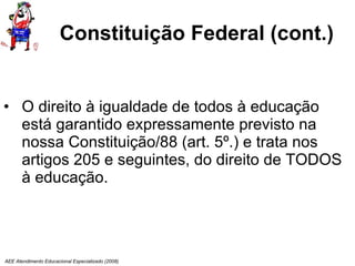 Constituição Federal (cont.) O direito à igualdade de todos à educação está garantido expressamente previsto na nossa Constituição/88 (art. 5º.) e trata nos artigos 205 e seguintes, do direito de TODOS à educação. AEE Atendimento Educacional Especializado (2008) 