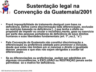 Sustentação legal na Convenção da Guatemala/2001 Prevê impossibilidade de tratamento desigual com base na deficiência. Define como discriminação toda diferenciação, exclusão ou restrição baseada na deficiência [...] que tenha o efeito ou propósito de impedir ou anular o reconheci,mento, gozo ou exercício por parte das pessoas portadoras de deficiência de seus direitos humanos e suas liberdades fundamentais (art. 1º.,no.2, “a”) Pela Convenção da Guatemala não constitui discriminação a diferenciação ou preferência adotada para promover a inclusão, desde que estas não limitem em si mesmas o direito à igualdade dessas  pessoas e que elas não sejam obrigadas a aceitar tal diferenciação . Se as diferenciações ou preferências  podem ser admitidas em algumas circunstâncias, a EXCLUSÃO ou RESTRIÇÃO jamais serão permitidas  se o motivo for deficiência. AEE Atendimento Educacional Especializado (2008) 