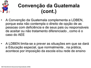 Convenção da Guatemala (cont.) A Convenção da Guatemala complementa a LDBEN, porque esta não contempla o direito de opção de as pessoas com deficiência e de seus pais ou responsáveis de aceitar ou não tratamento diferenciado , como é o caso do AEE  A LDBEN limita-se a prever as situações em que se dará a Educação especial, que normalmente , na prática, acontece por imposição da escola e/ou rede de ensino AEE Atendimento Educacional Especializado (2008) 