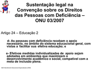 Sustentação legal na Convenção sobre os Direitos das Pessoas com Deficiência – ONU 03/2007 Artigo 24 – Educação 2 d- As pessoas com deficiência recebam o apoio necessário, no âmbito do sistema educacional geral, com vistas a  facilitar sua efetiva educação; e e- Efetivas medidas individualizadas de  apoio  sejam adotadas em ambientes que maximizem o desenvolvimento acadêmico e social, compatível com a meta de inclusão plena. AEE Atendimento Educacional Especializado (2008) 