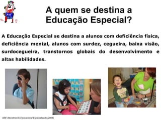 A quem se destina a Educação Especial? AEE Atendimento Educacional Especializado (2008) A Educação Especial se destina a alunos com deficiência física, deficiência mental, alunos com surdez, cegueira, baixa visão, surdocegueira, transtornos globais do desenvolvimento e altas habilidades. 
