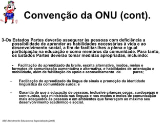Convenção da ONU (cont). 3-Os Estados Partes deverão assegurar às pessoas com deficiência a possibilidade de aprender as habilidades necessárias à vida e ao desenvolvimento social, a fim de facilitar-lhes a plena e igual participação na educação e como membros da comunidade. Para tanto, os Estados Partes deverão tomar medidas apropriadas, incluindo:  -  Facilitação do aprendizado do braile, escrita alternativa, modos, meios e  formatos de comunicação aumentativa e alternativa, e habilidades de  orientação e mobilidade, além de facilitação do apoio e aconselhamento  de  pares; Facilitação do aprendizado da língua de sinais e promoção da identidade lingüística da comunidade surda; e Garantia de que a educação de pessoas, inclusive crianças cegas, surdocegas e com surdez, seja ministrada nas línguas e nos modos e meios de comunicação mais adequados às pessoas e em ambientes que favoreçam ao máximo seu desenvolvimento acadêmico e social. AEE Atendimento Educacional Especializado (2008) 